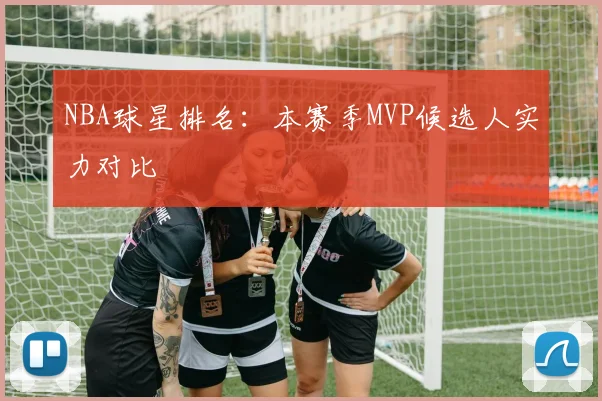 NBA球星排名:本赛季MVP候选人实力对比